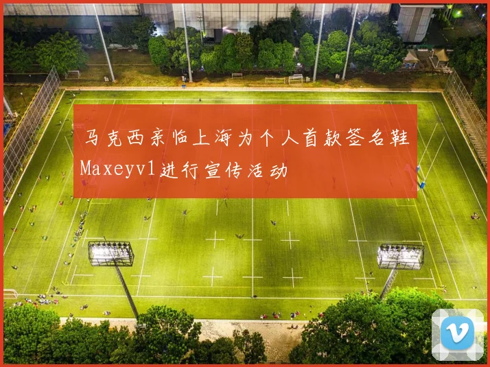 马克西亲临上海为个人首款签名鞋Maxeyv1进行宣传活动