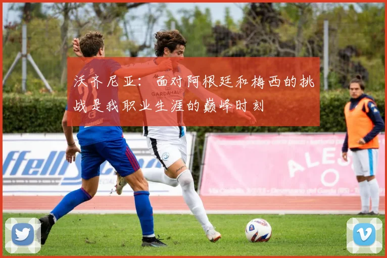 沃齐尼亚：面对阿根廷和梅西的挑战是我职业生涯的巅峰时刻