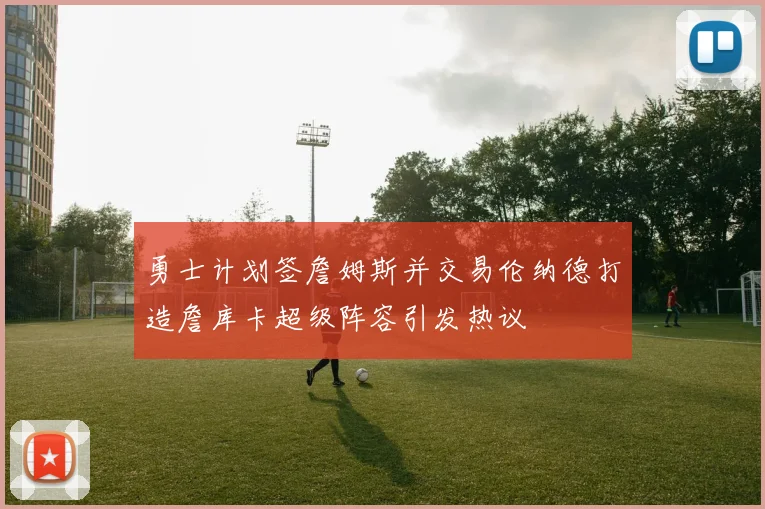 勇士计划签詹姆斯并交易伦纳德打造詹库卡超级阵容引发热议