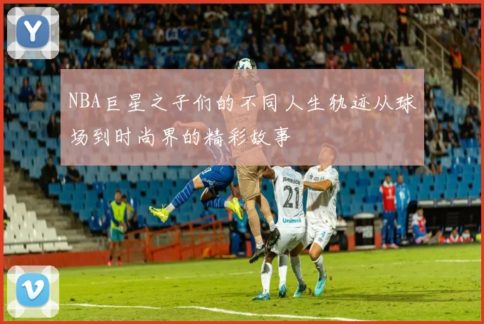 NBA巨星之子们的不同人生轨迹从球场到时尚界的精彩故事