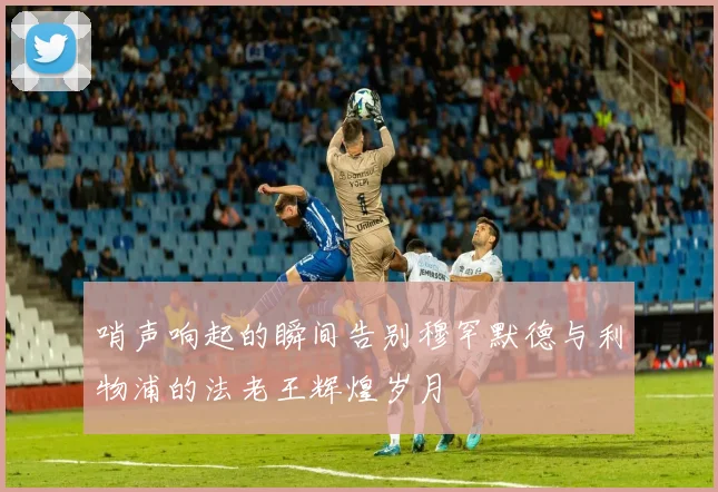 哨声响起的瞬间告别穆罕默德与利物浦的法老王辉煌岁月