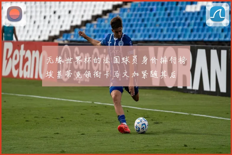 无缘世界杯的法国球员身价排行榜埃基蒂克领衔卡马文加紧随其后