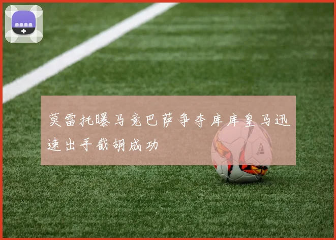 莫雷托曝马竞巴萨争夺库库皇马迅速出手截胡成功