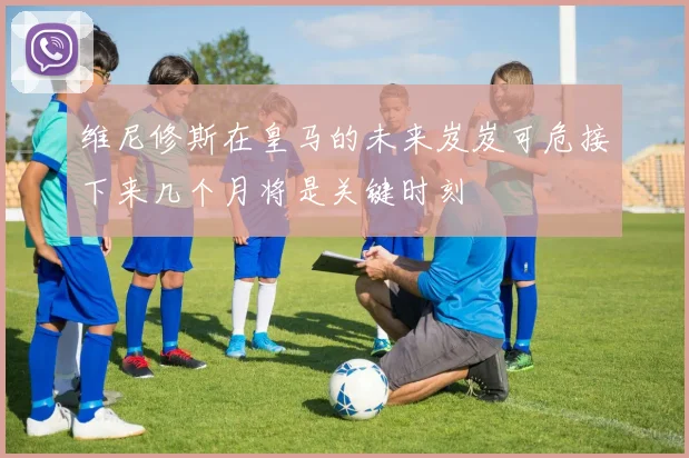 维尼修斯在皇马的未来岌岌可危接下来几个月将是关键时刻