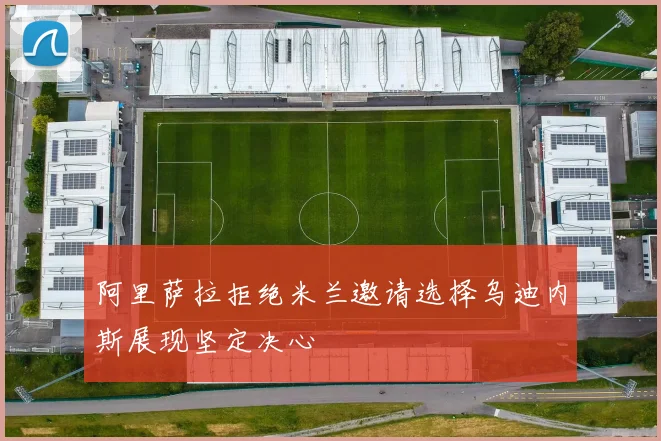 阿里萨拉拒绝米兰邀请选择乌迪内斯展现坚定决心