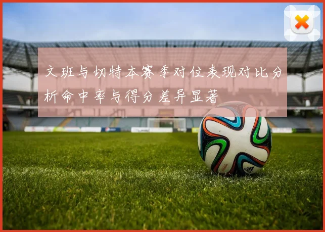 文班与切特本赛季对位表现对比分析命中率与得分差异显著