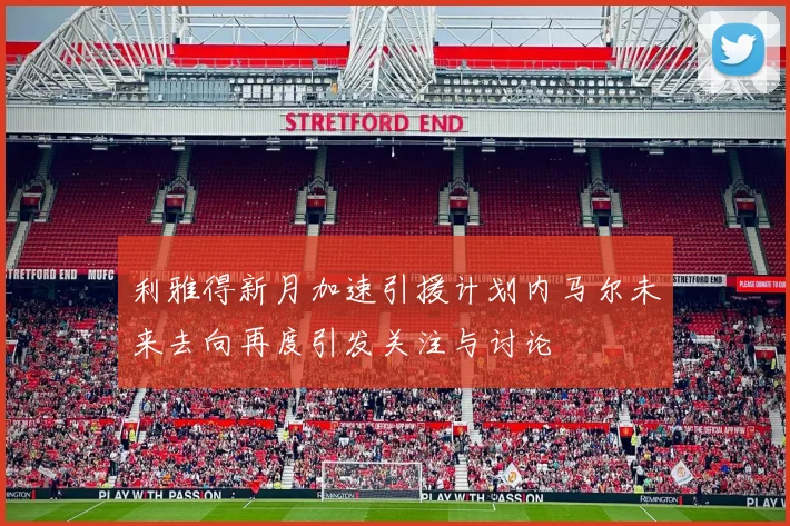 利雅得新月加速引援计划内马尔未来去向再度引发关注与讨论
