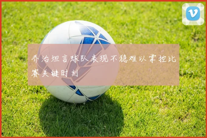 乔治坦言球队表现不稳难以掌控比赛关键时刻