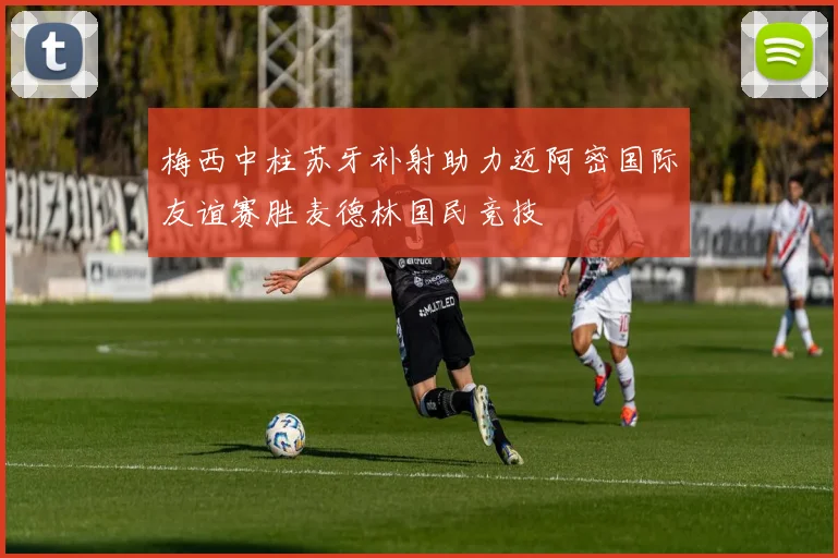 梅西中柱苏牙补射助力迈阿密国际友谊赛胜麦德林国民竞技