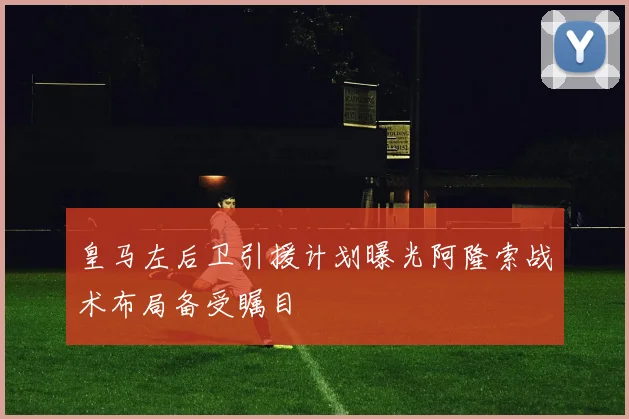 皇马左后卫引援计划曝光阿隆索战术布局备受瞩目