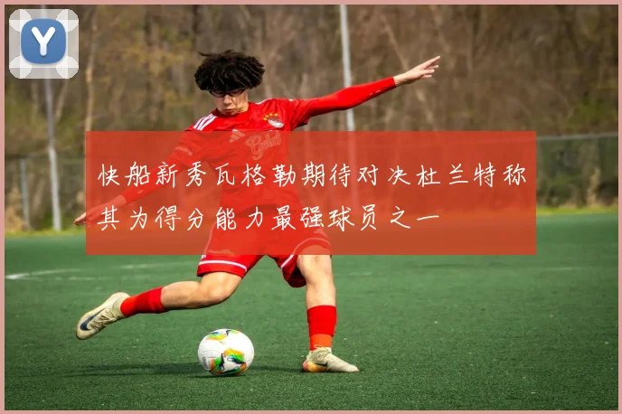 快船新秀瓦格勒期待对决杜兰特称其为得分能力最强球员之一