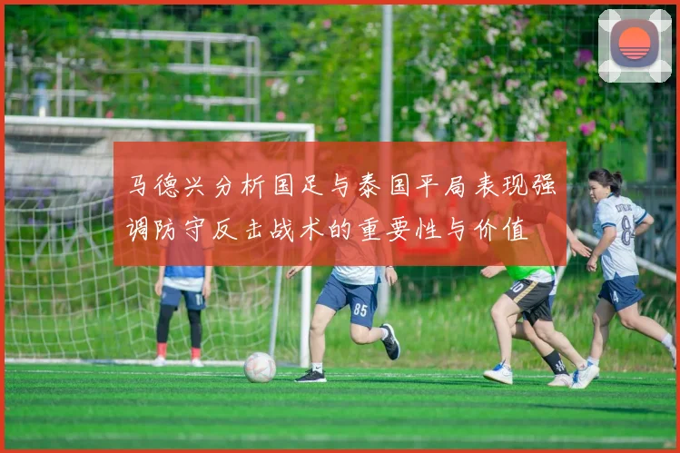 马德兴分析国足与泰国平局表现强调防守反击战术的重要性与价值