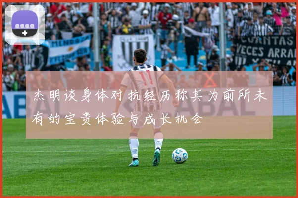 杰明谈身体对抗经历称其为前所未有的宝贵体验与成长机会