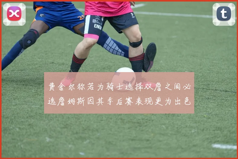 费舍尔称若为骑士选择双詹之间必选詹姆斯因其季后赛表现更为出色
