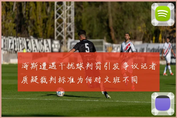 海斯遭遇干扰球判罚引发争议记者质疑裁判标准为何对文班不同