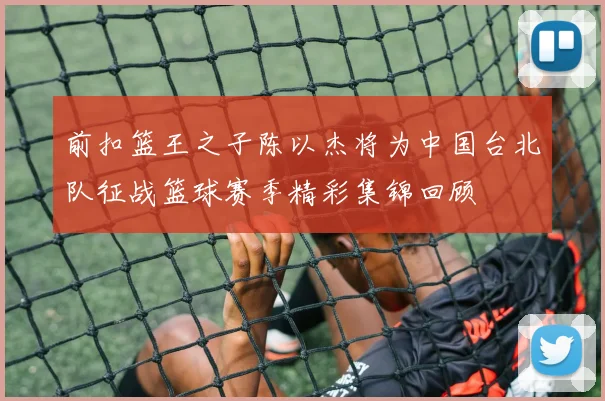 前扣篮王之子陈以杰将为中国台北队征战篮球赛季精彩集锦回顾