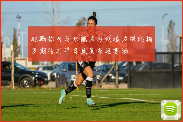 赵鹏称内马尔能力与创造力堪比梅罗期待其早日康复重返赛场