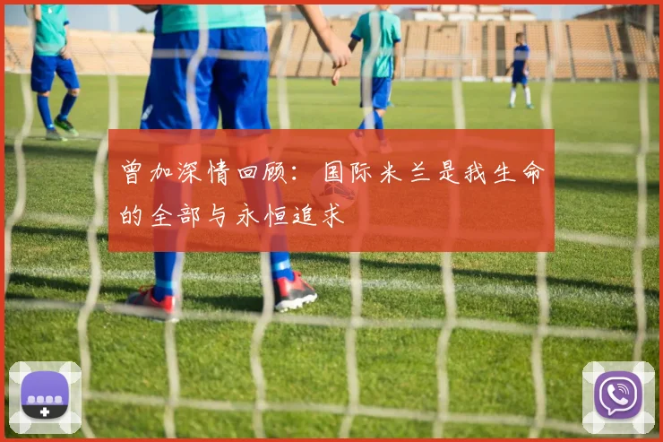 曾加深情回顾：国际米兰是我生命的全部与永恒追求