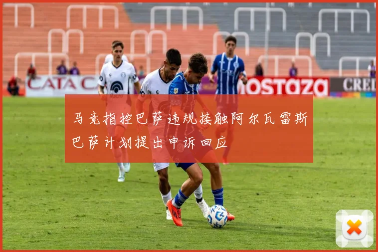 马竞指控巴萨违规接触阿尔瓦雷斯巴萨计划提出申诉回应