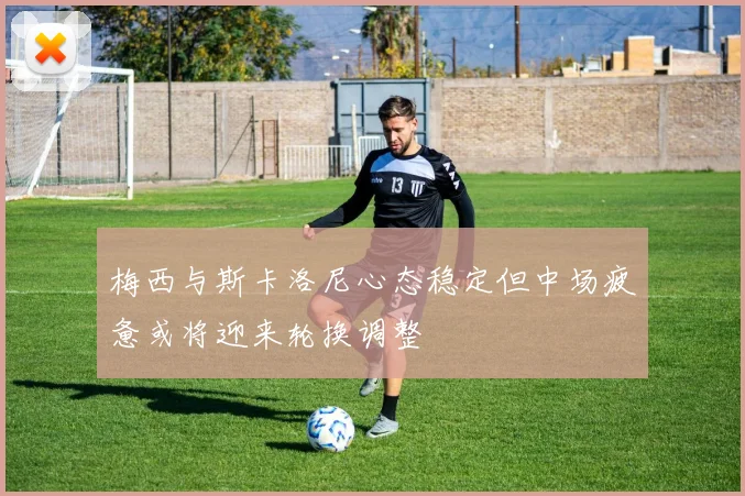 梅西与斯卡洛尼心态稳定但中场疲惫或将迎来轮换调整